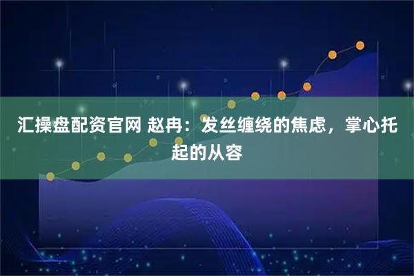 汇操盘配资官网 赵冉：发丝缠绕的焦虑，掌心托起的从容