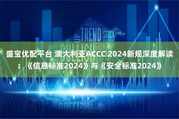 盛宝优配平台 澳大利亚ACCC 2024新规深度解读：《信息标准2024》与《安全标准2024》