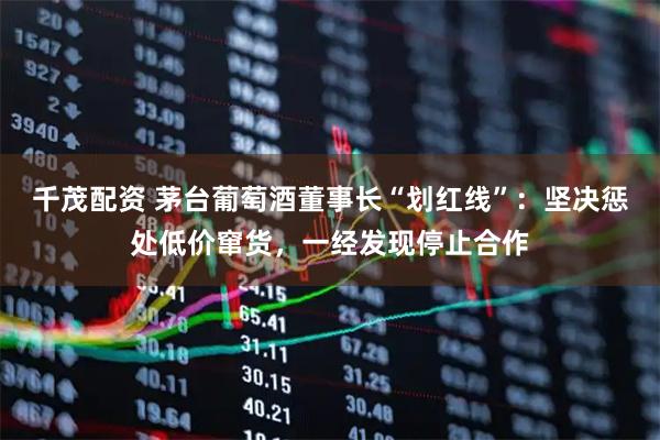 千茂配资 茅台葡萄酒董事长“划红线”：坚决惩处低价窜货，一经发现停止合作