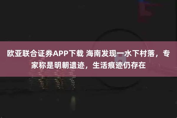 欧亚联合证券APP下载 海南发现一水下村落，专家称是明朝遗迹，生活痕迹仍存在