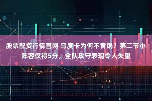 股票配资行情官网 乌度卡为何不背锅？第二节小阵容仅得5分，全队攻守表现令人失望