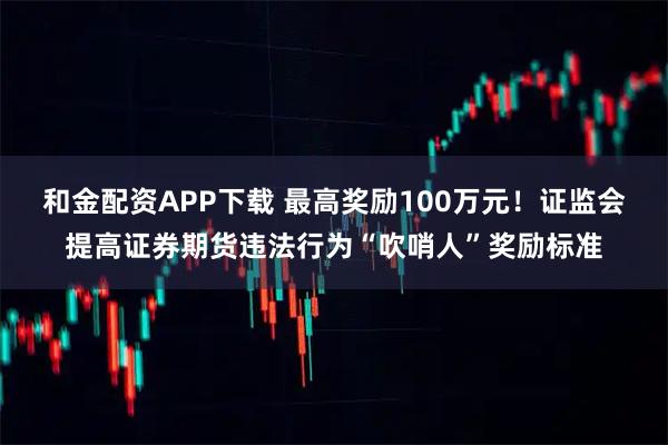 和金配资APP下载 最高奖励100万元！证监会提高证券期货违法行为“吹哨人”奖励标准