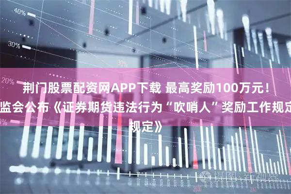 荆门股票配资网APP下载 最高奖励100万元！证监会公布《证券期货违法行为“吹哨人”奖励工作规定》