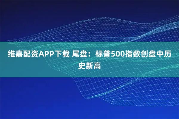 维嘉配资APP下载 尾盘：标普500指数创盘中历史新高