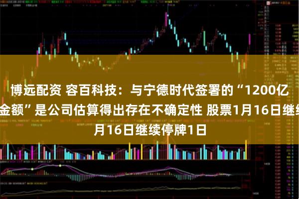 博远配资 容百科技：与宁德时代签署的“1200亿元合同总金额”是公司估算得出存在不确定性 股票1月16日继续停牌1日
