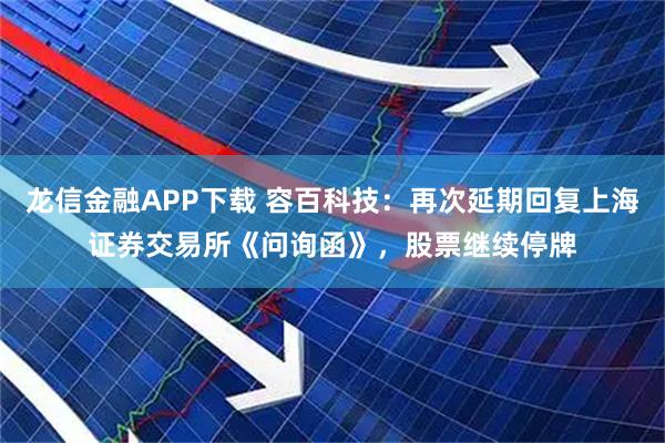 龙信金融APP下载 容百科技：再次延期回复上海证券交易所《问询函》，股票继续停牌