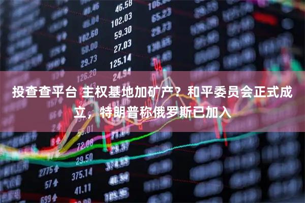 投查查平台 主权基地加矿产？和平委员会正式成立，特朗普称俄罗斯已加入