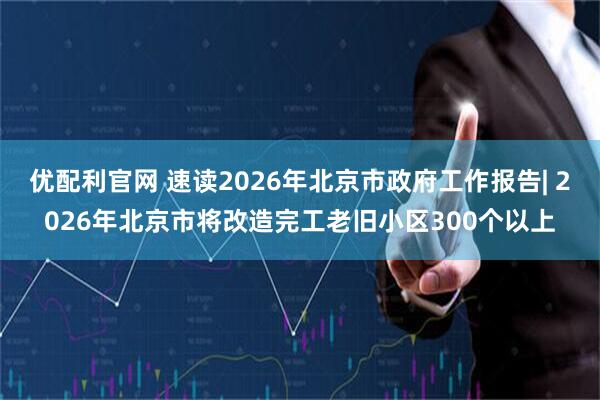 优配利官网 速读2026年北京市政府工作报告| 2026年北京市将改造完工老旧小区300个以上