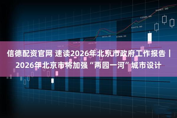 信德配资官网 速读2026年北京市政府工作报告｜2026年北京市将加强“两园一河”城市设计