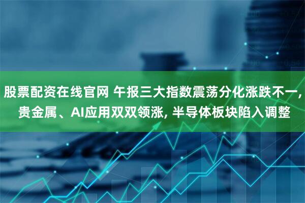 股票配资在线官网 午报三大指数震荡分化涨跌不一, 贵金属、AI应用双双领涨, 半导体板块陷入调整