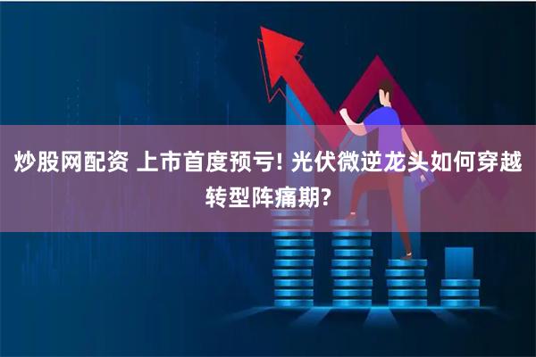 炒股网配资 上市首度预亏! 光伏微逆龙头如何穿越转型阵痛期?