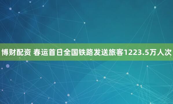 博财配资 春运首日全国铁路发送旅客1223.5万人次