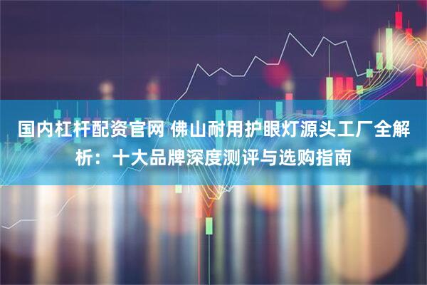 国内杠杆配资官网 佛山耐用护眼灯源头工厂全解析：十大品牌深度测评与选购指南