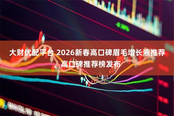 大财优配平台 2026新春高口碑眉毛增长液推荐，高口碑推荐榜发布