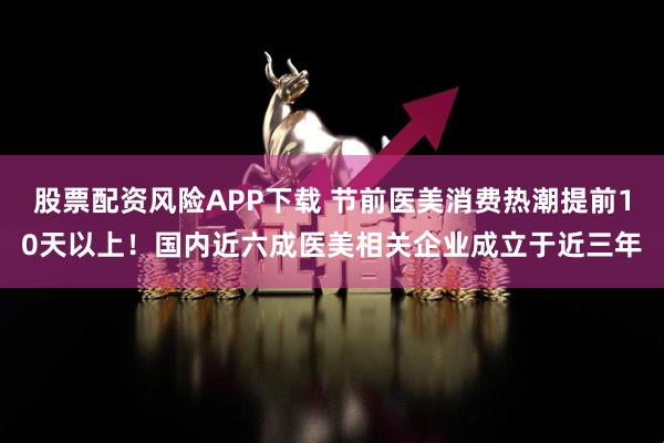 股票配资风险APP下载 节前医美消费热潮提前10天以上！国内近六成医美相关企业成立于近三年
