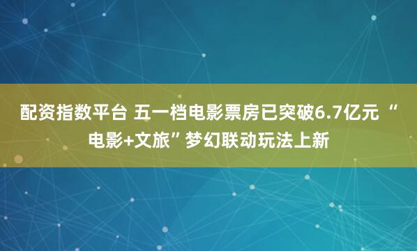 配资指数平台 五一档电影票房已突破6.7亿元 “电影+文旅”梦幻联动玩法上新
