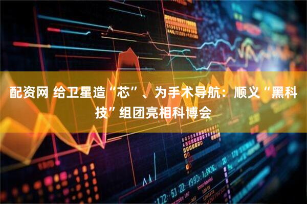 配资网 给卫星造“芯”、为手术导航：顺义“黑科技”组团亮相科博会