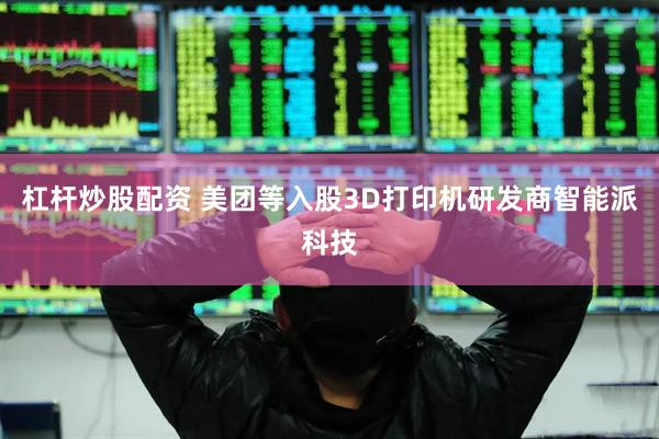 杠杆炒股配资 美团等入股3D打印机研发商智能派科技