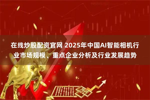 在线炒股配资官网 2025年中国AI智能相机行业市场规模、重点企业分析及行业发展趋势