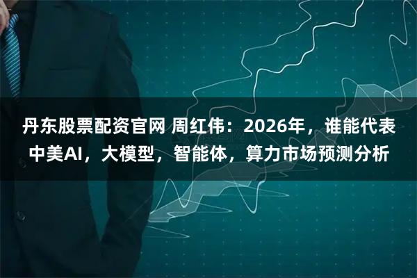 丹东股票配资官网 周红伟：2026年，谁能代表中美AI，大模型，智能体，算力市场预测分析
