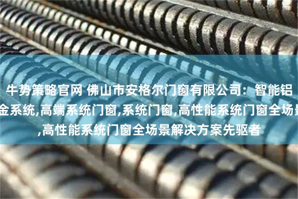 牛势策略官网 佛山市安格尔门窗有限公司：智能铝合金门窗,门窗五金系统,高端系统门窗,系统门窗,高性能系统门窗全场景解决方案先驱者