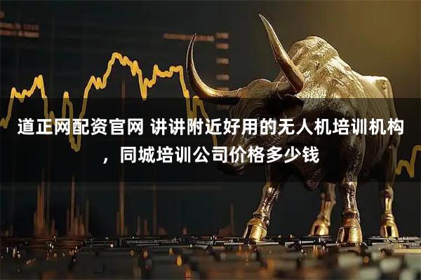 道正网配资官网 讲讲附近好用的无人机培训机构，同城培训公司价格多少钱