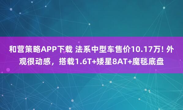 和营策略APP下载 法系中型车售价10.17万! 外观很动感，搭载1.6T+矮星8AT+魔毯底盘