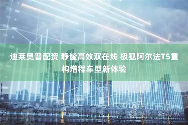 迪莱奥普配资 静谧高效双在线 极狐阿尔法T5重构增程车型新体验